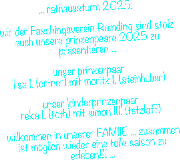... rathaussturm 2025:&#10;&#10;wir der Faschingsverein Rainding sind stolz euch unsere prinzenpaare 2025 zu präsentieren ...&#10;&#10;unser prinzenpaar &#10;lisa I. (ortner) mit moritz I. (steinhuber)&#10;&#10;unser kinderprinzenpaar &#10;reka I. (toth) mit simon III. (tetzlaff)&#10;&#10; willkommen in unserer FAMIIE ... zusammen ist möglich wieder eine tolle saison zu erleben!!! ...